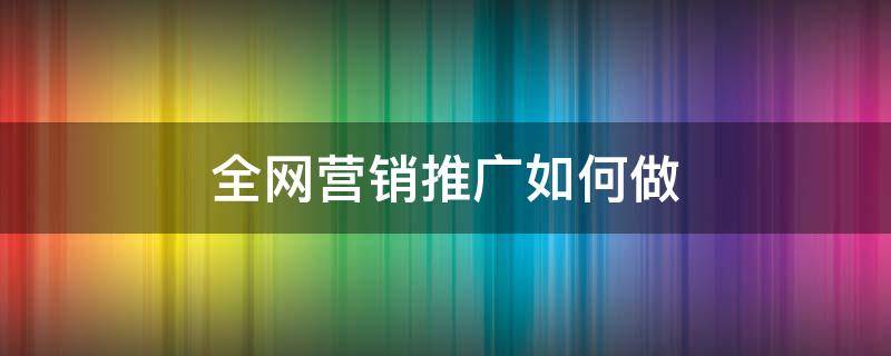 全网营销推广如何做 全网营销推广如何做起来