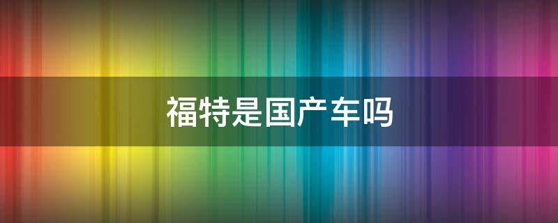 福特是国产车吗 福特是国产车吗合资车吗