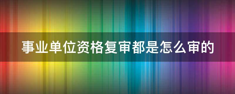 事业单位资格复审都是怎么审的（事业单位资格复审审什么）