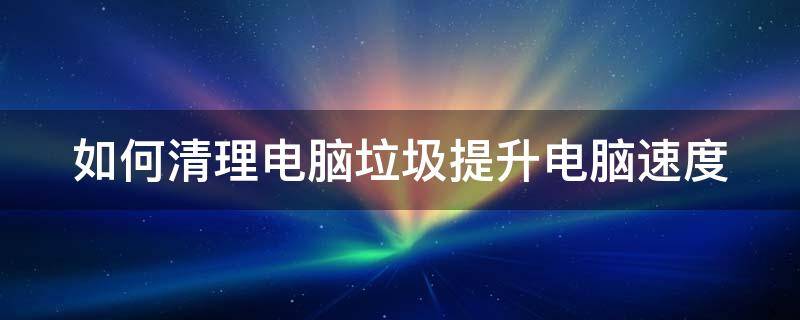 如何清理电脑垃圾提升电脑速度 如何清理电脑垃圾提升电脑速度快