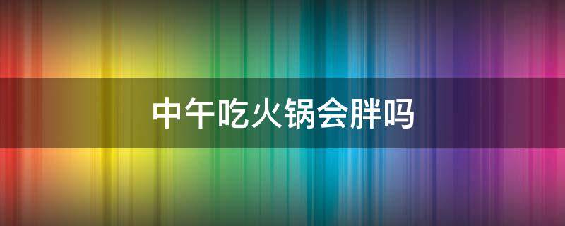 中午吃火锅会胖吗 中午吃火锅会胖吗女生