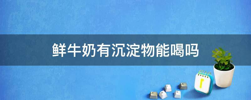 鲜牛奶有沉淀物能喝吗 鲜牛奶有沉淀物还能喝吗