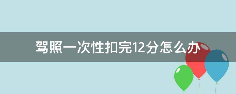 驾照一次性扣完12分怎么办 驾照一次性扣完12分会怎么样