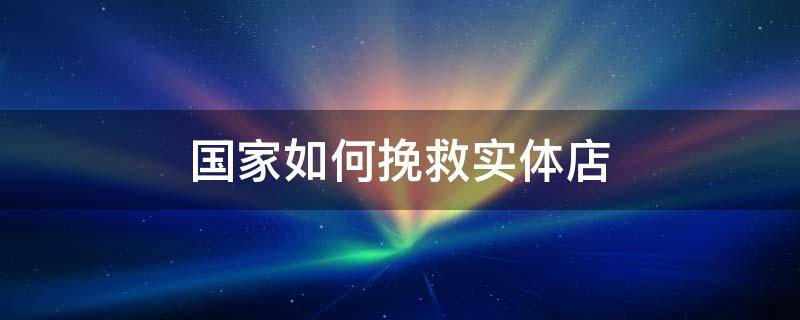 国家如何挽救实体店 2021年国家如何挽救实体店