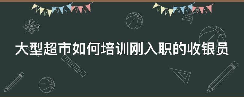 大型超市如何培训刚入职的收银员 大型超市如何培训刚入职的收银员呢