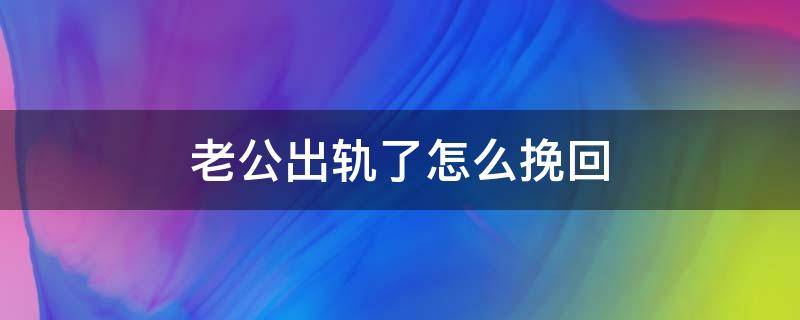 老公出轨了怎么挽回 老公出轨了怎么挽回?看看聪明妻子的做法