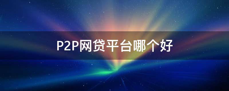 P2P网贷平台哪个好（p2p网贷平台哪个好一点）