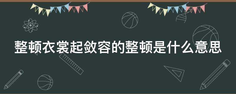 整顿衣裳起敛容的整顿是什么意思 整顿整理是哪个词语的意思