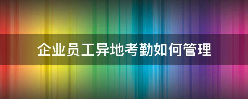 企业员工异地考勤如何管理（企业员工异地考勤如何管理好）