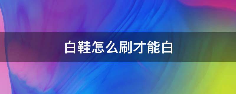 白鞋怎么刷才能白（白鞋怎么刷白效果最好）