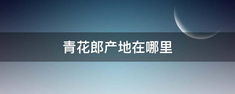 青花郎产地在哪里 青花郎哪里产的