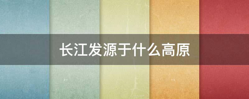 长江发源于什么高原 长江发源于什么高原的什么山脉