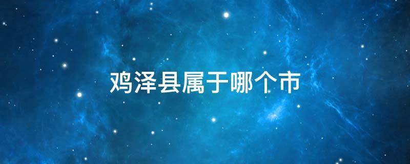 鸡泽县属于哪个市 鸡泽县属于哪个市哪个省