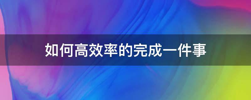 如何高效率的完成一件事 如何高效率的完成一件事情