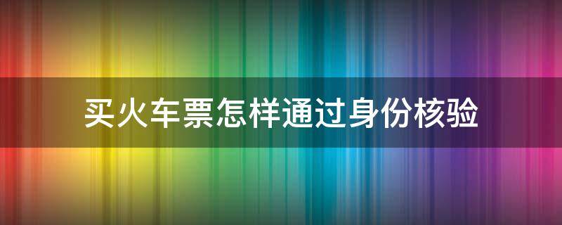 买火车票怎样通过身份核验（买火车票怎样通过身份核验呢）