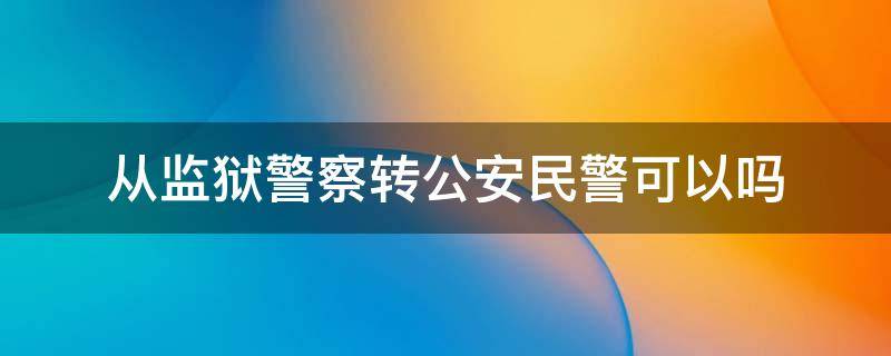 从监狱警察转公安民警可以吗（从监狱警察转公安民警可以吗）