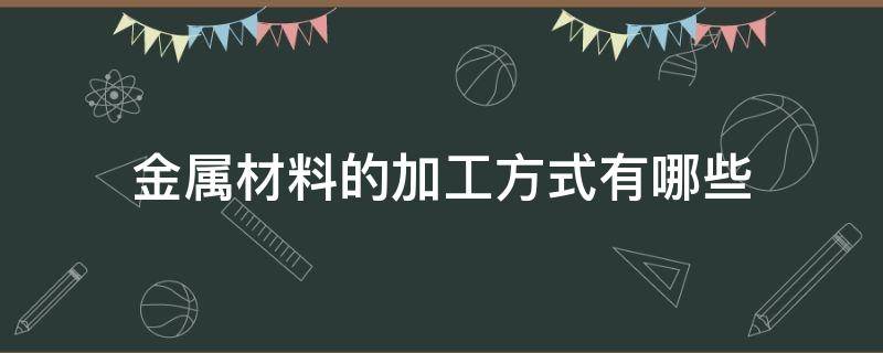 金属材料的加工方式有哪些（金属材料的加工方式有哪些种类）