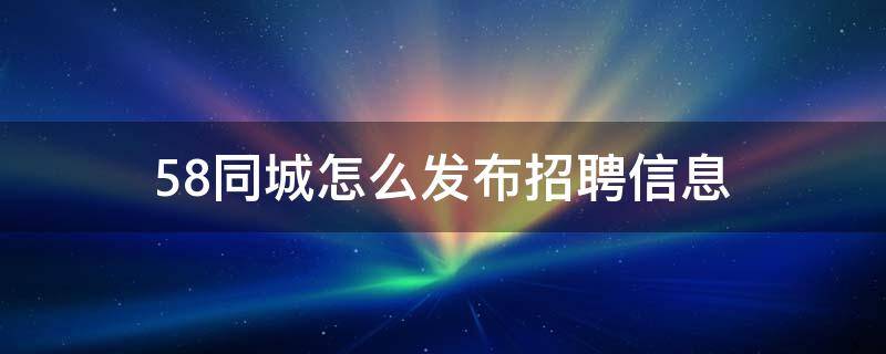 58同城怎么发布招聘信息（58同城怎么发布招聘信息步骤）