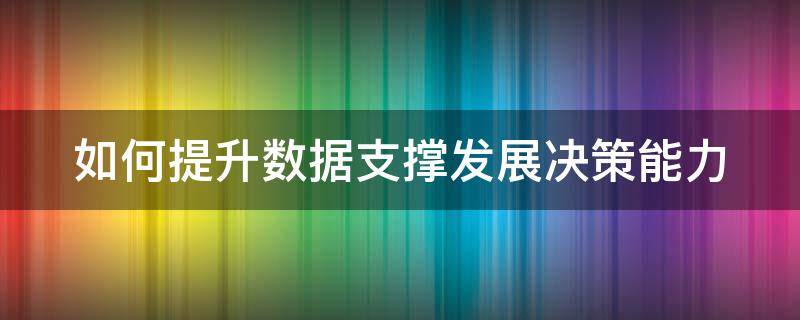 如何提升数据支撑发展决策能力（如何提升数据支撑发展决策能力的方法）