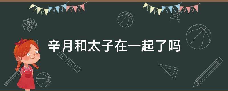 辛月和太子在一起了吗 辛月和太子在一起了吗知乎