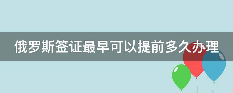 俄罗斯签证最早可以提前多久办理 俄罗斯签证最久能多少天