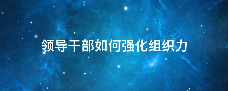 领导干部如何强化组织力 领导干部如何强化组织力和管理力