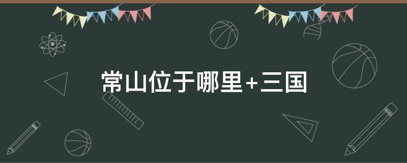 常山位于哪里 常山位于哪里赵子龙常山位于哪个州