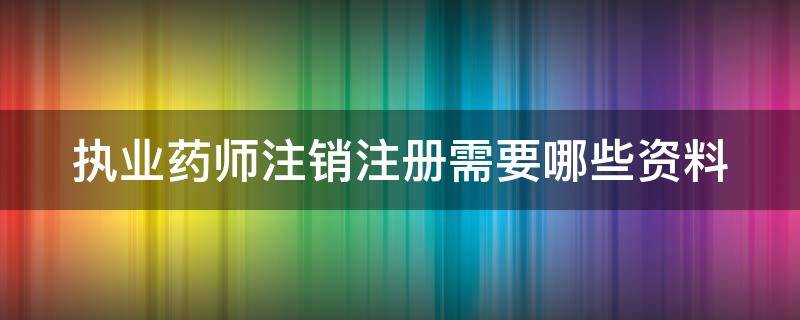 执业药师注销注册需要哪些资料（执业药师注销注册需要哪些资料和材料）