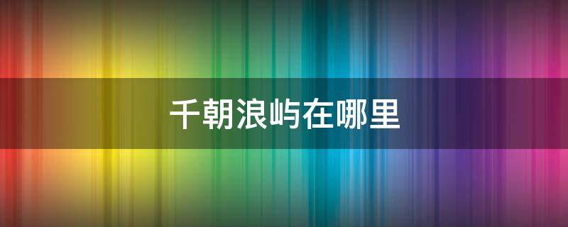 千朝浪屿在哪里 千朝浪屿在哪里拍摄的