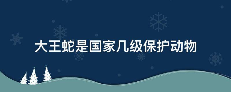 大王蛇是国家几级保护动物（大王蛇是国家几级保护动物呢）