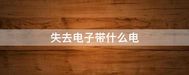 失去电子带什么电 失去电子带什么电得到电子带什么电