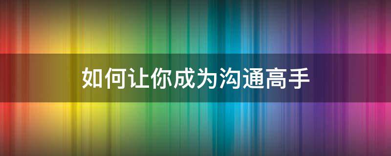 如何让你成为沟通高手（如何才能成为沟通高手）