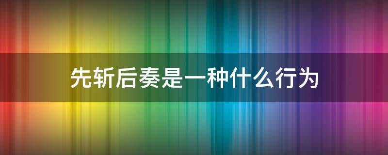 先斩后奏是一种什么行为 先斩后奏是一种什么行为现在的话说