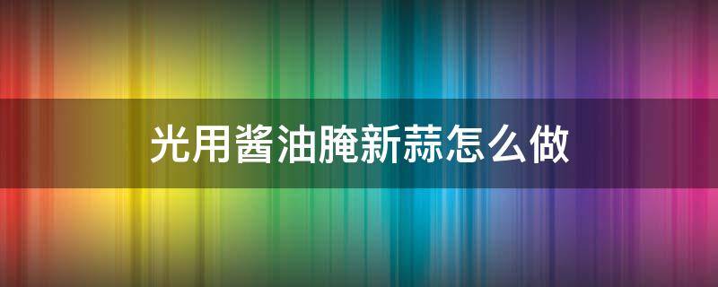 光用酱油腌新蒜怎么做（怎么用酱油腌蒜好吃啊窍门）