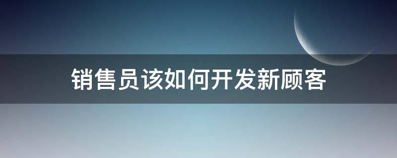 销售员该如何开发新顾客 销售员开发新客户的方法