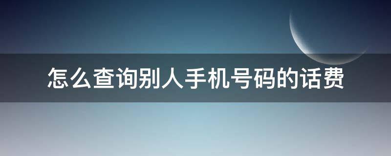 怎么查询别人手机号码的话费（怎么查询别人手机号码的话费账单）