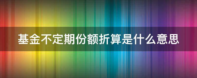 基金不定期份额折算是什么意思（基金不定期份额折算是好事还是坏事）