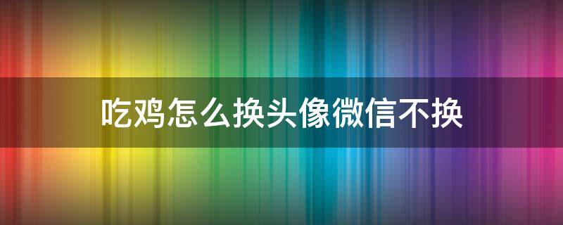 吃鸡怎么换头像微信不换 吃鸡怎么换头像微信不换头像