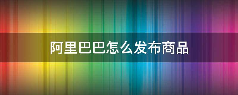 阿里巴巴怎么发布商品 阿里巴巴产品发布教程