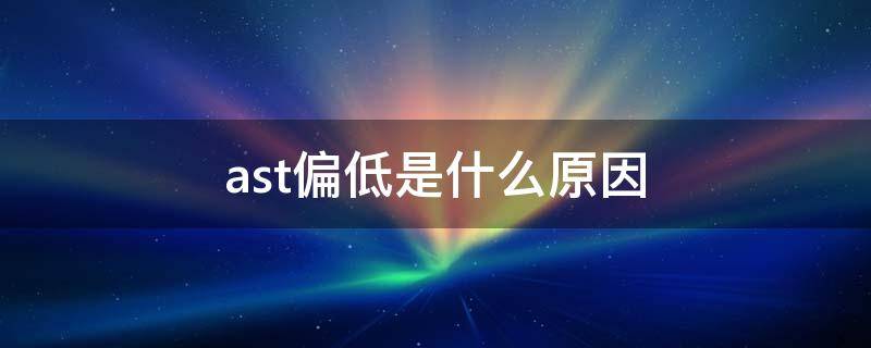 ast偏低是什么原因 ast和alt偏低代表什么