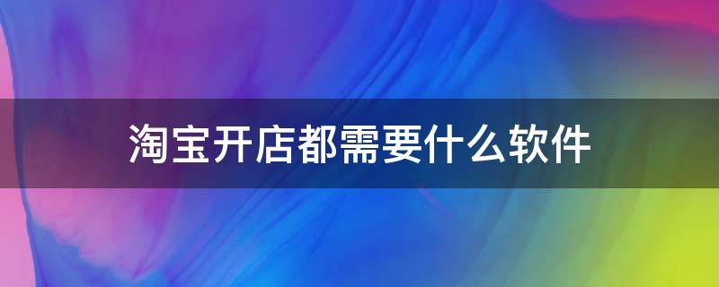 淘宝开店都需要什么软件 淘宝开店需要哪些软件