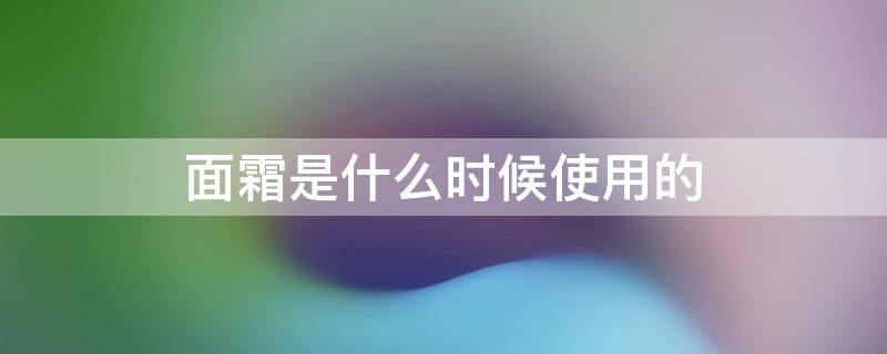 面霜是什么时候使用的（面霜一般在什么时候用最好）