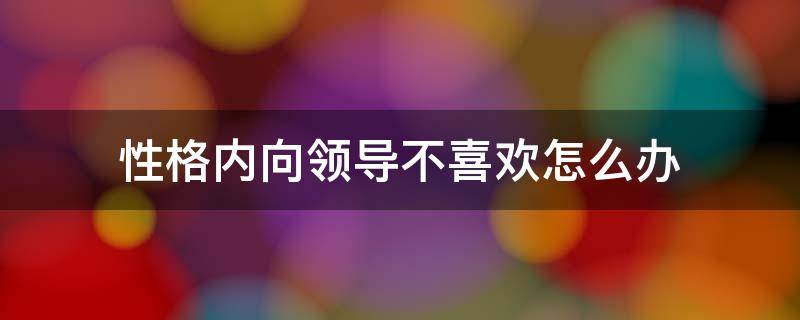 性格内向领导不喜欢怎么办（性格内向领导不喜欢怎么办呀）