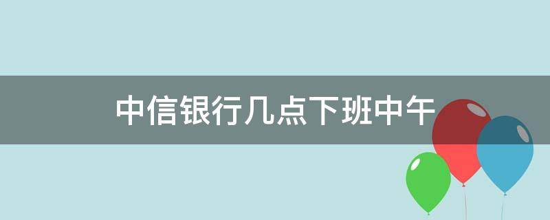 中信银行几点下班中午（中信银行几点下班中午营业）