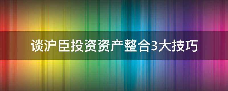 谈沪臣投资资产整合3大技巧 谈沪臣投资资产整合3大技巧和方法