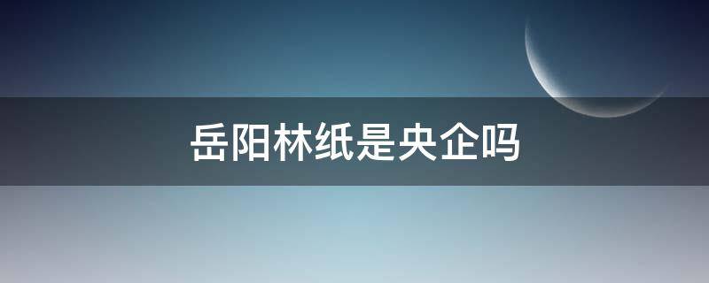 岳阳林纸是央企吗 岳阳林纸是什么企业