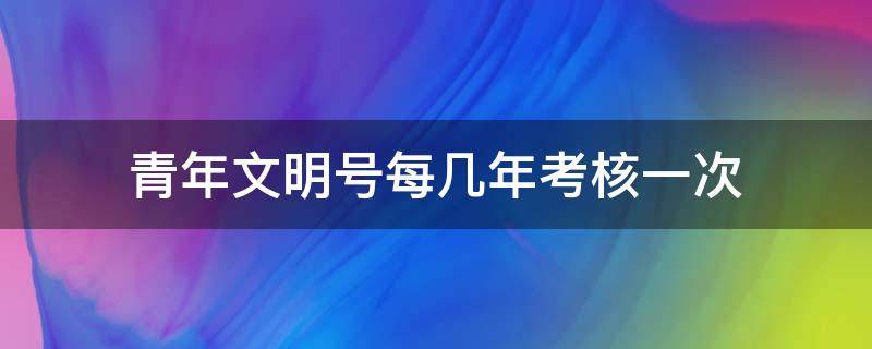 青年文明号每几年考核一次 青年文明号是每年都要重新申请吗