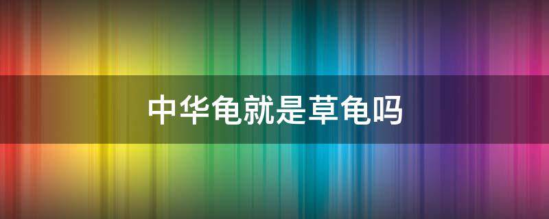 中华龟就是草龟吗 中华龟就是草龟吗为什么