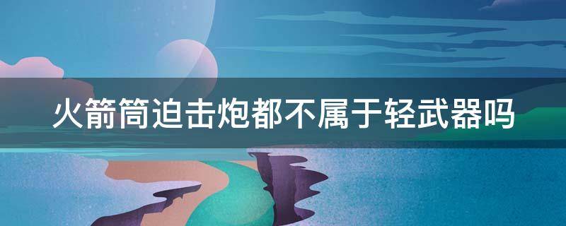 火箭筒迫击炮都不属于轻武器吗 火箭筒迫击炮都不属于轻武器吗为什么