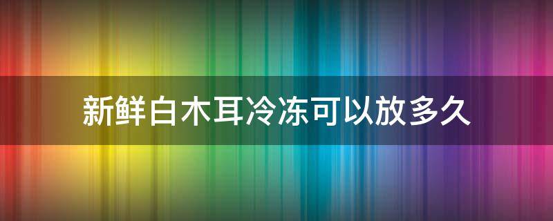 新鲜白木耳冷冻可以放多久（新鲜白木耳冷冻可以放多久?）